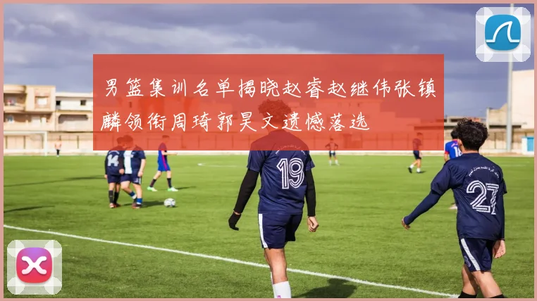 男篮集训名单揭晓赵睿赵继伟张镇麟领衔周琦郭昊文遗憾落选