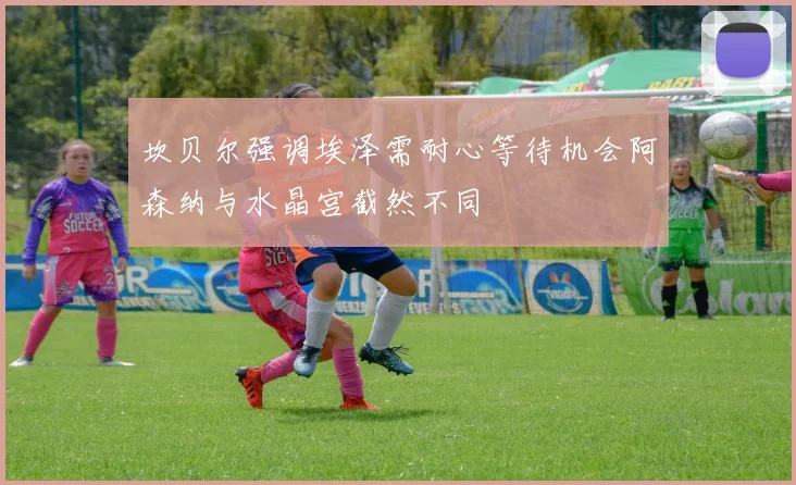 坎贝尔强调埃泽需耐心等待机会阿森纳与水晶宫截然不同