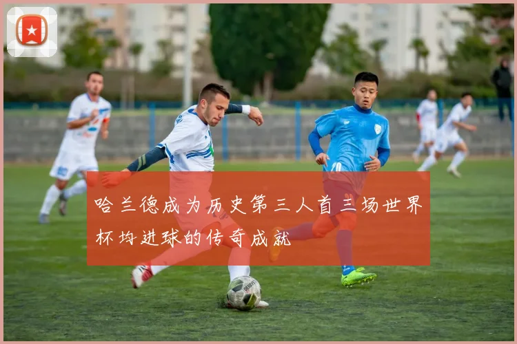 哈兰德成为历史第三人首三场世界杯均进球的传奇成就