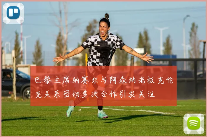巴黎主席纳赛尔与阿森纳老板克伦克关系密切多次合作引发关注