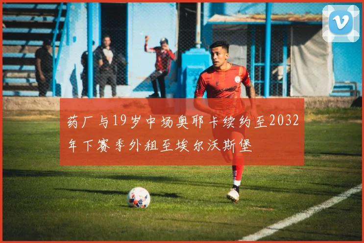 药厂与19岁中场奥耶卡续约至2032年下赛季外租至埃尔沃斯堡