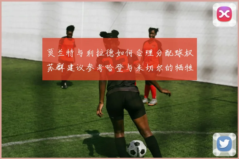 莫兰特与利拉德如何合理分配球权苏群建议参考哈登与米切尔的牺牲精神