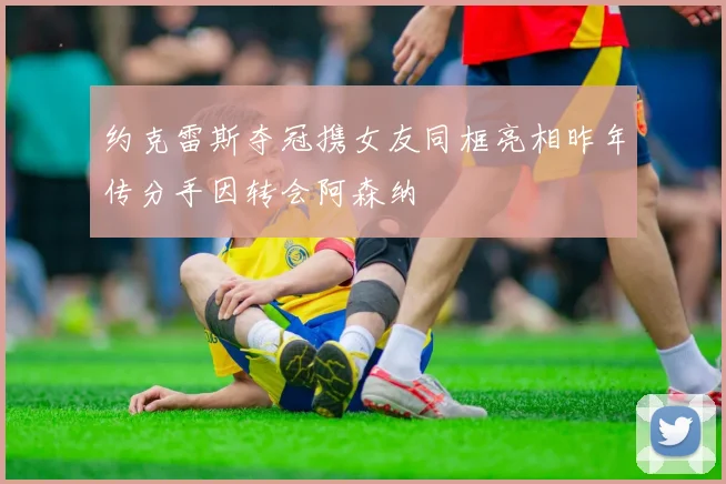 约克雷斯夺冠携女友同框亮相昨年传分手因转会阿森纳