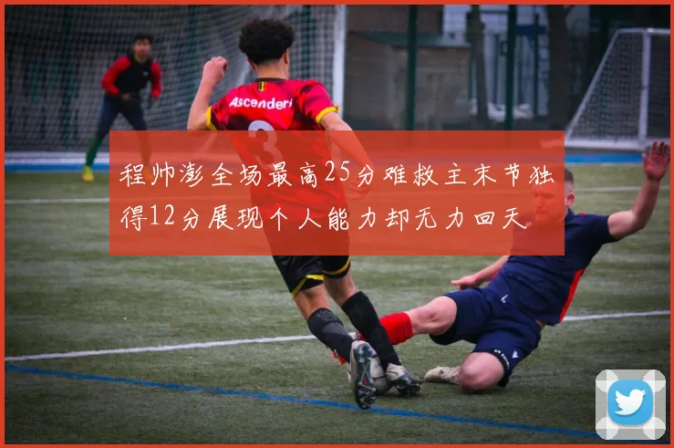 程帅澎全场最高25分难救主末节独得12分展现个人能力却无力回天