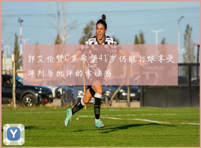 郭艾伦赞C罗希望41岁仍能打球享受评判与批评的幸福感