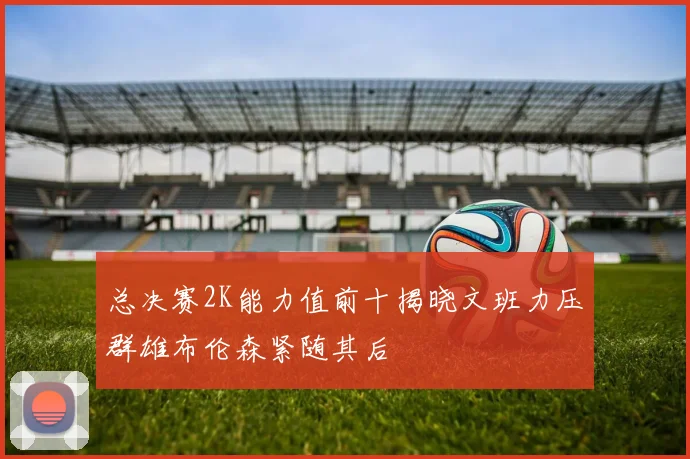 总决赛2K能力值前十揭晓文班力压群雄布伦森紧随其后