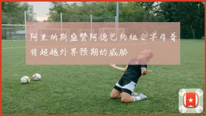 阿里纳斯盛赞阿德巴约组合字母哥将超越外界预期的威胁