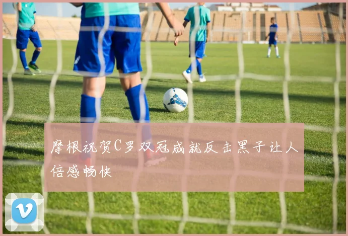 摩根祝贺C罗双冠成就反击黑子让人倍感畅快