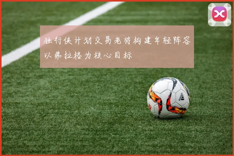 独行侠计划交易老将构建年轻阵容以弗拉格为核心目标