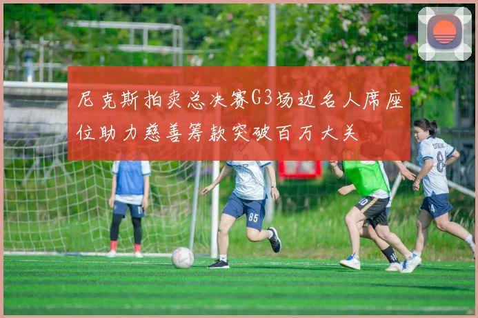 尼克斯拍卖总决赛G3场边名人席座位助力慈善筹款突破百万大关