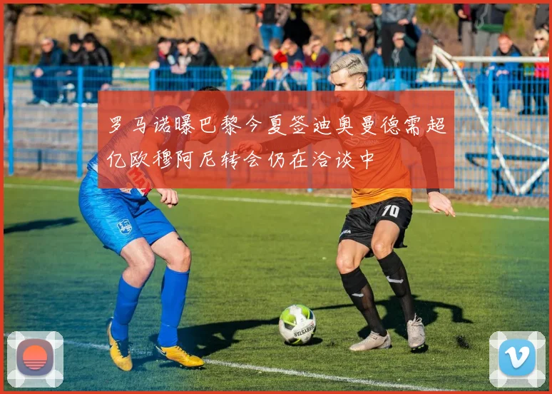 罗马诺曝巴黎今夏签迪奥曼德需超亿欧穆阿尼转会仍在洽谈中