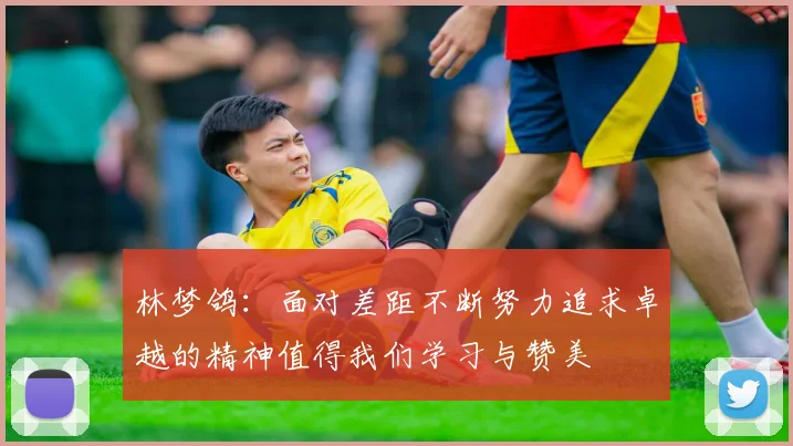 林梦鸽：面对差距不断努力追求卓越的精神值得我们学习与赞美