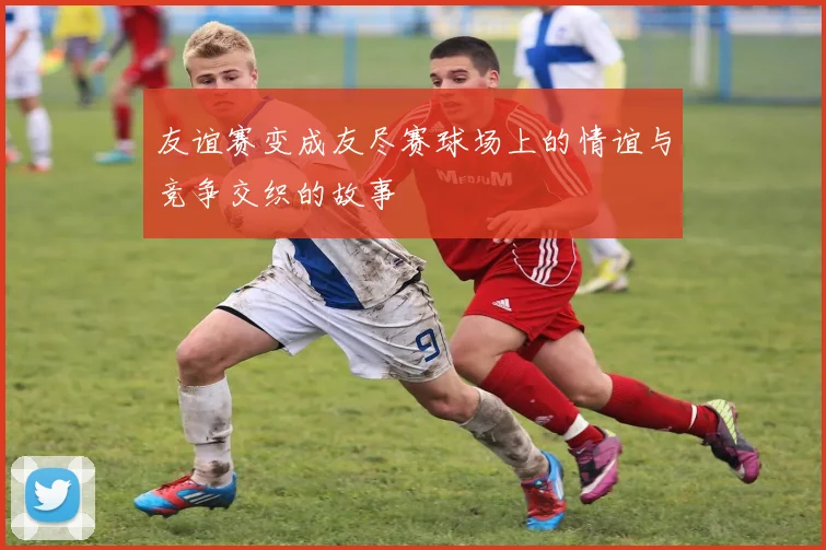 友谊赛变成友尽赛球场上的情谊与竞争交织的故事