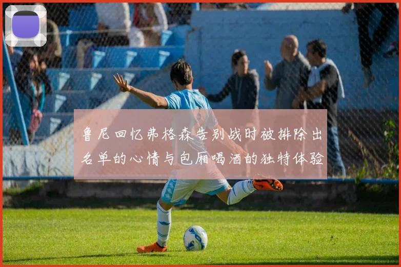 鲁尼回忆弗格森告别战时被排除出名单的心情与包厢喝酒的独特体验