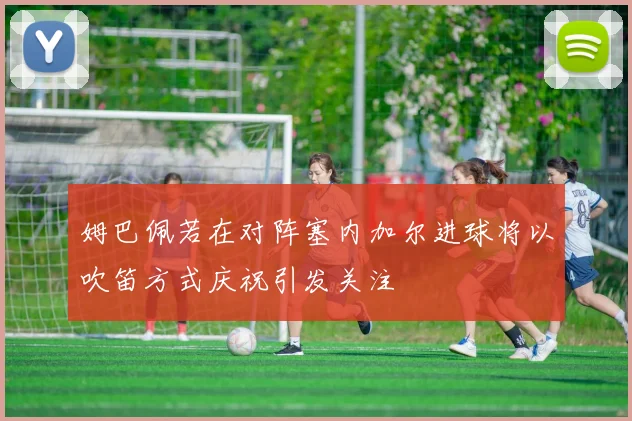 姆巴佩若在对阵塞内加尔进球将以吹笛方式庆祝引发关注