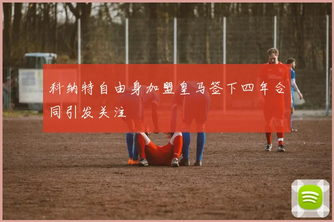 科纳特自由身加盟皇马签下四年合同引发关注