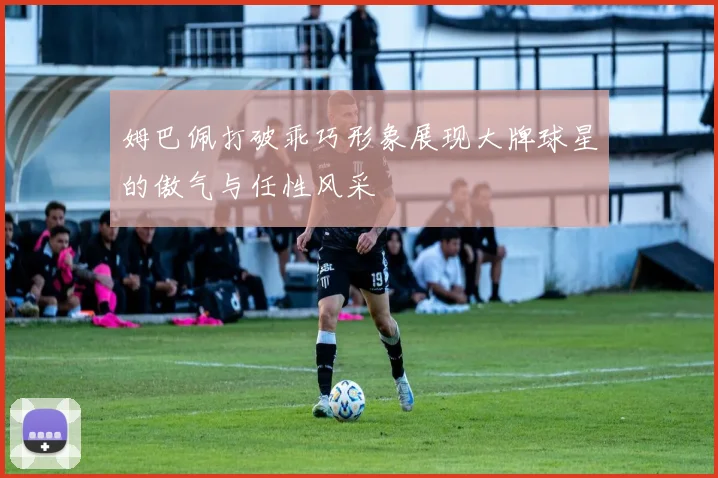 姆巴佩打破乖巧形象展现大牌球星的傲气与任性风采