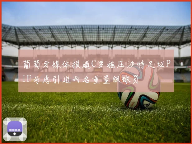 葡萄牙媒体报道C罗施压沙特足坛PIF考虑引进两名重量级球员