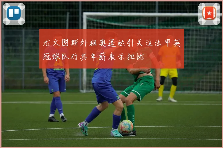 尤文图斯外租奥蓬达引关注法甲英冠球队对其年薪表示担忧
