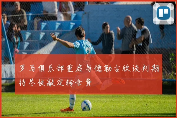 罗马俱乐部重启与德勒古欣谈判期待尽快敲定转会费